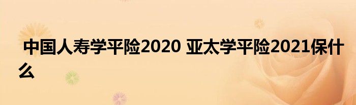中国人寿学平险2020 亚太学平险2021保什么