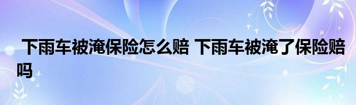 下雨车被淹保险怎么赔 下雨车被淹了保险赔吗