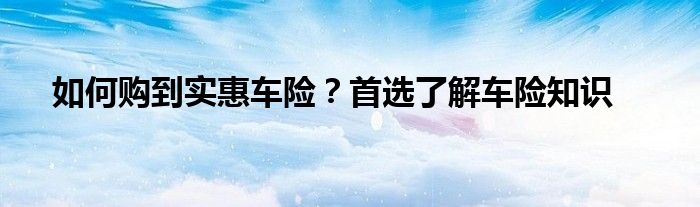 如何购到实惠车险？首选了解车险知识