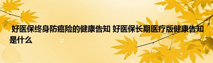 好医保终身防癌险的健康告知 好医保长期医疗版健康告知是什么