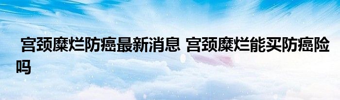 宫颈糜烂防癌最新消息 宫颈糜烂能买防癌险吗