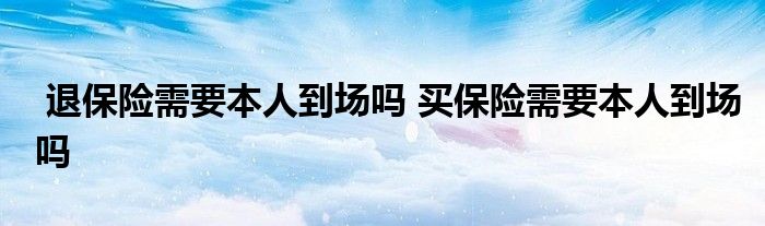 退保险需要本人到场吗 买保险需要本人到场吗