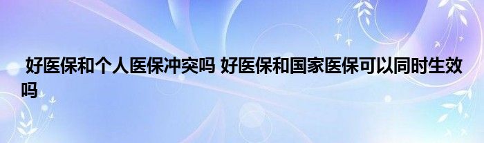 好医保和个人医保冲突吗 好医保和国家医保可以同时生效吗