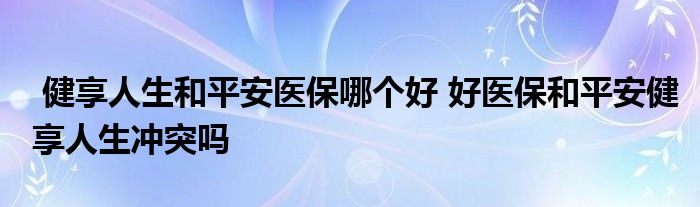 健享人生和平安医保哪个好 好医保和平安健享人生冲突吗