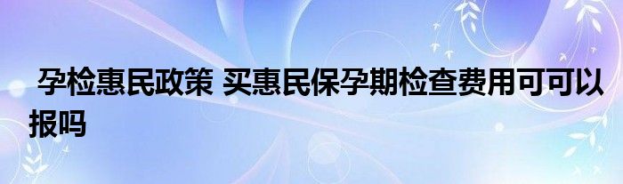 孕检惠民政策 买惠民保孕期检查费用可可以报吗