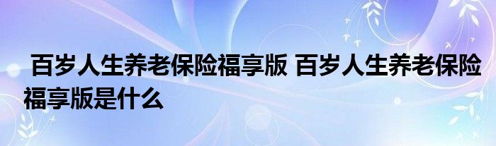 百岁人生养老保险福享版 百岁人生养老保险福享版是什么