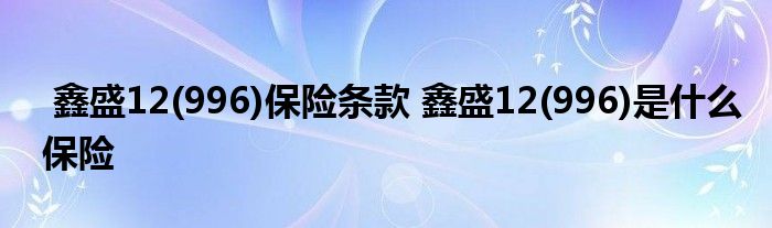 鑫盛12(996)保险条款 鑫盛12(996)是什么保险