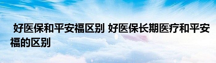 好医保和平安福区别 好医保长期医疗和平安福的区别