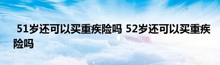 51岁还可以买重疾险吗 52岁还可以买重疾险吗