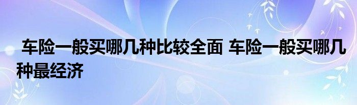 车险一般买哪几种比较全面 车险一般买哪几种最经济