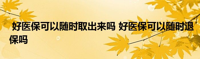 好医保可以随时取出来吗 好医保可以随时退保吗