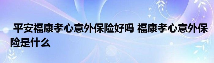 平安福康孝心意外保险好吗 福康孝心意外保险是什么