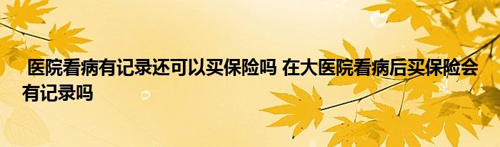 医院看病有记录还可以买保险吗 在大医院看病后买保险会有记录吗