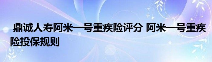 鼎诚人寿阿米一号重疾险评分 阿米一号重疾险投保规则