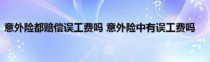 意外险都赔偿误工费吗 意外险中有误工费吗