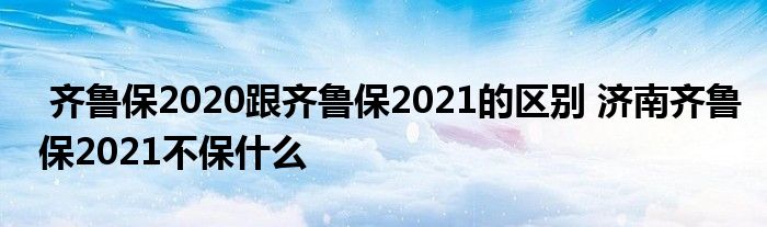 齐鲁保2020跟齐鲁保2021的区别 济南齐鲁保2021不保什么