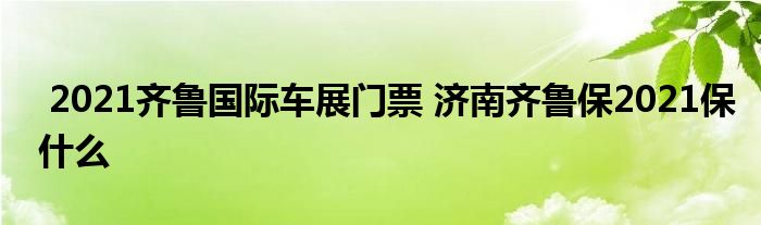 2021齐鲁国际车展门票 济南齐鲁保2021保什么