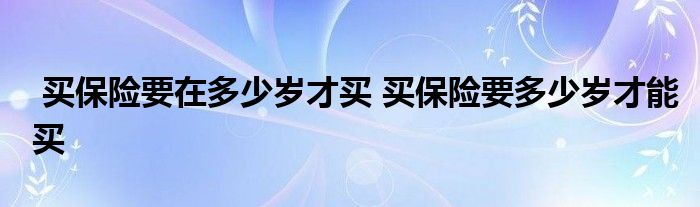 买保险要在多少岁才买 买保险要多少岁才能买