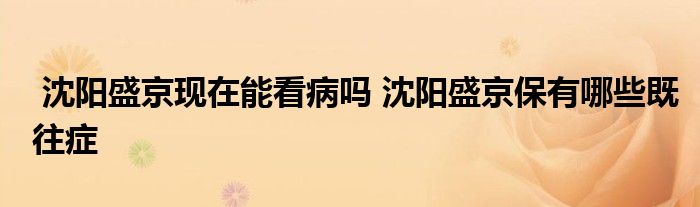 沈阳盛京现在能看病吗 沈阳盛京保有哪些既往症