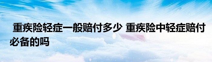 重疾险轻症一般赔付多少 重疾险中轻症赔付必备的吗