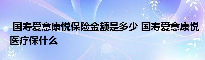 国寿爱意康悦保险金额是多少 国寿爱意康悦医疗保什么