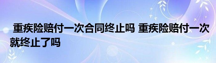 重疾险赔付一次合同终止吗 重疾险赔付一次就终止了吗