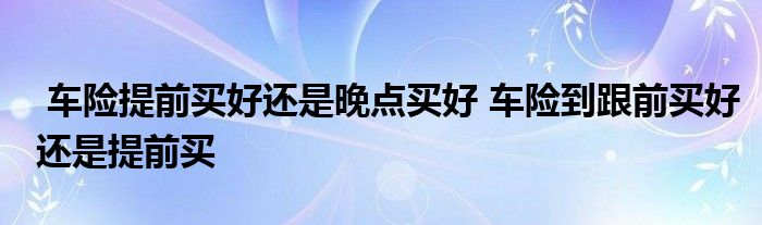 车险提前买好还是晚点买好 车险到跟前买好还是提前买