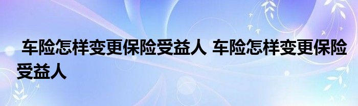 车险怎样变更保险受益人 车险怎样变更保险受益人