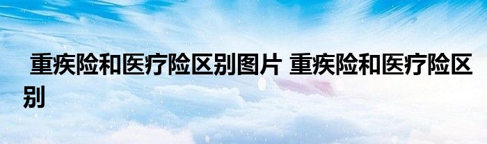 重疾险和医疗险区别图片 重疾险和医疗险区别