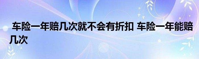 车险一年赔几次就不会有折扣 车险一年能赔几次