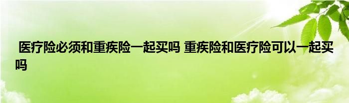 医疗险必须和重疾险一起买吗 重疾险和医疗险可以一起买吗