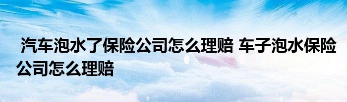 汽车泡水了保险公司怎么理赔 车子泡水保险公司怎么理赔